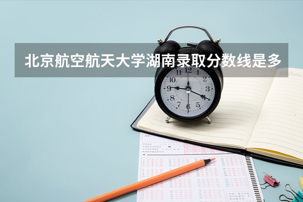 北京航空航天大学湖南录取分数线是多少 今年招生人数是多少