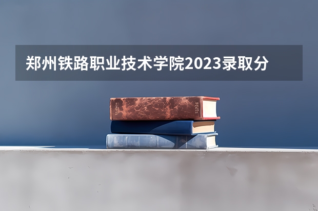 郑州铁路职业技术学院2023录取分数线是多少？