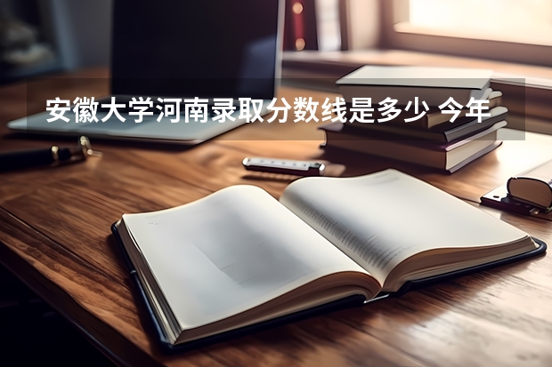 安徽大学河南录取分数线是多少 今年招生人数是多少