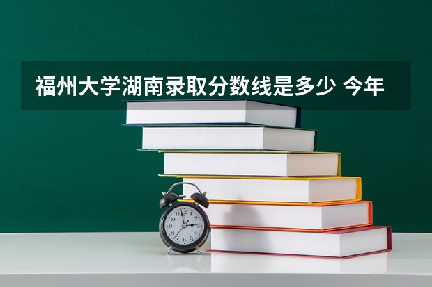 福州大学湖南录取分数线是多少 今年招生人数是多少