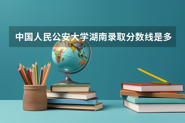 中国人民公安大学湖南录取分数线是多少 今年招生人数是多少