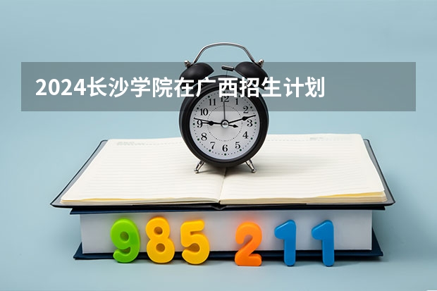 2024长沙学院在广西招生计划