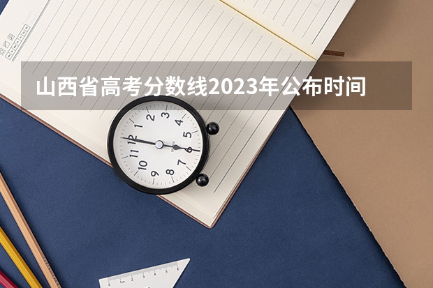 山西省高考分数线2023年公布时间表 山西省高考出分时间2023