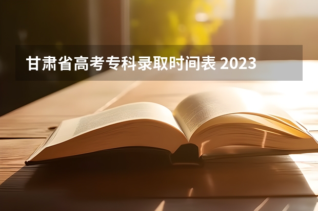 甘肃省高考专科录取时间表 2023甘肃志愿填报时间一览表