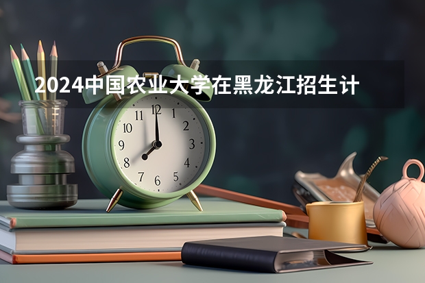 2024中国农业大学在黑龙江招生计划