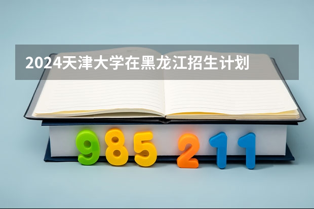 2024天津大学在黑龙江招生计划