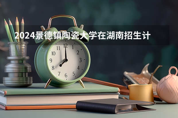 2024景德镇陶瓷大学在湖南招生计划