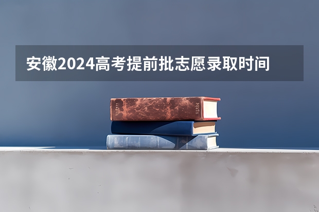 安徽2024高考提前批志愿录取时间 几号开始录取（安徽省高考志愿填报时间及录取时间）