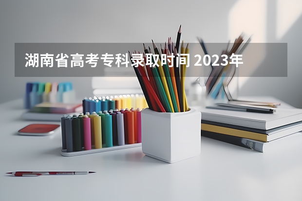 湖南省高考专科录取时间 2023年湖南高考录取流程及时间