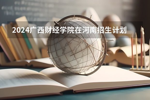 2024广西财经学院在河南招生计划