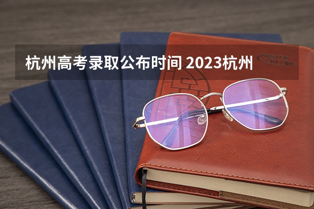 杭州高考录取公布时间 2023杭州中考分数线公布时间