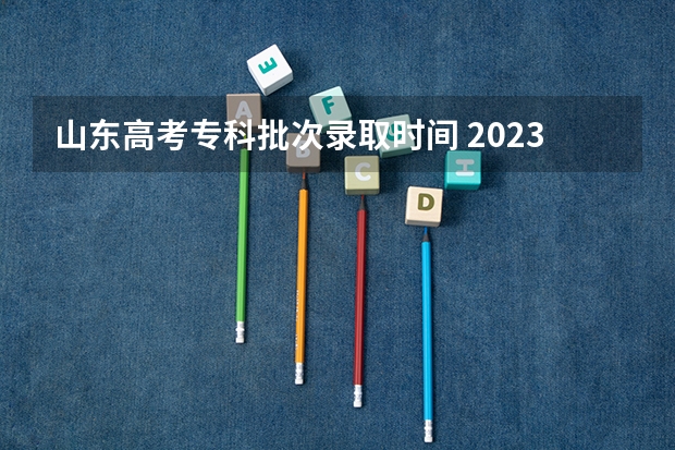 山东高考专科批次录取时间 2023高考专科志愿录取时间