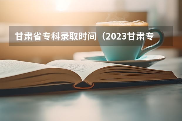 甘肃省专科录取时间（2023甘肃专科录取时间）