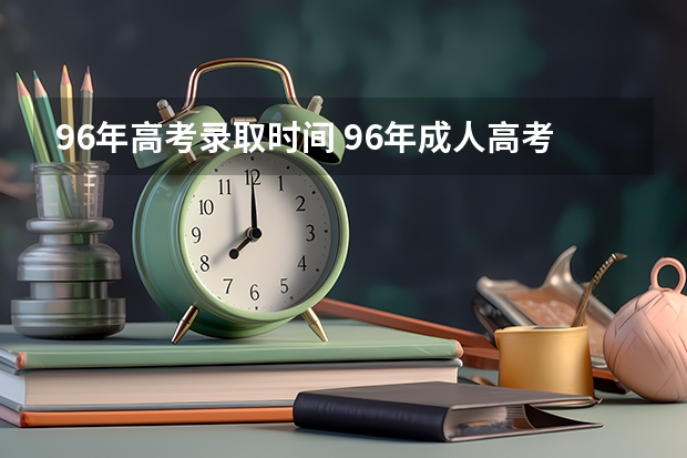 96年高考录取时间 96年成人高考时间，高起专入学时间、毕业时间，谢谢