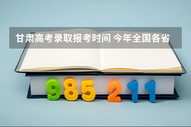 甘肃高考录取报考时间 今年全国各省的高考志愿填报时间是几号？