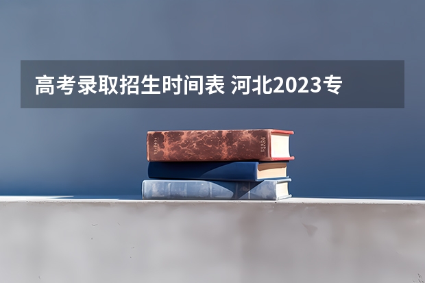 高考录取招生时间表 河北2023专科学校录取时间表