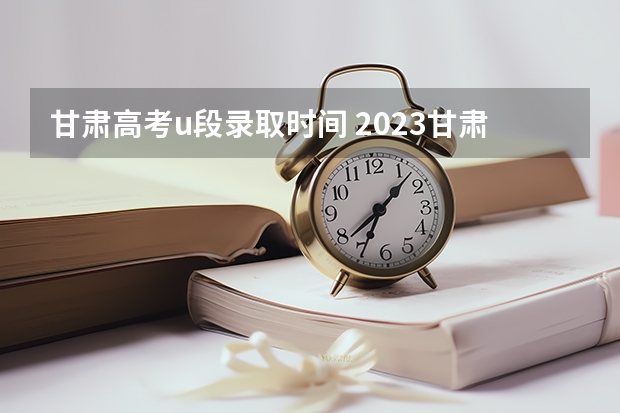 甘肃高考u段录取时间 2023甘肃志愿填报时间一览表