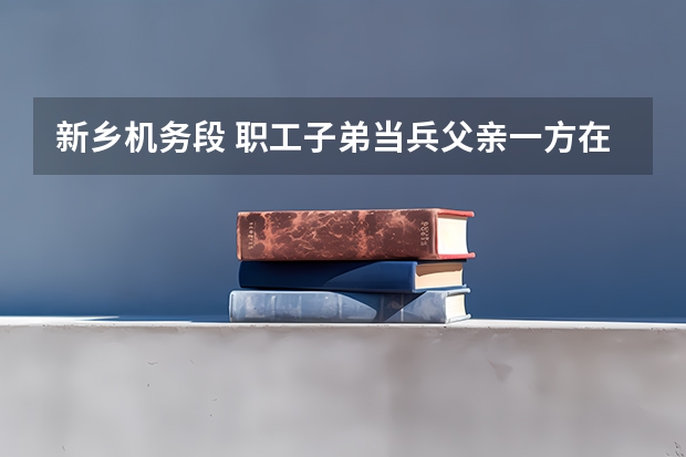 新乡机务段 职工子弟当兵父亲一方在铁路上，回来以后分不分啊！ 我现在想当兵，但是不知道09年新乡征兵时间？