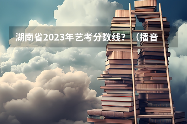 湖南省2023年艺考分数线？（播音主持专业 联考和校考的区别）