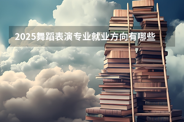 2025舞蹈表演专业就业方向有哪些 可以从事哪些工作