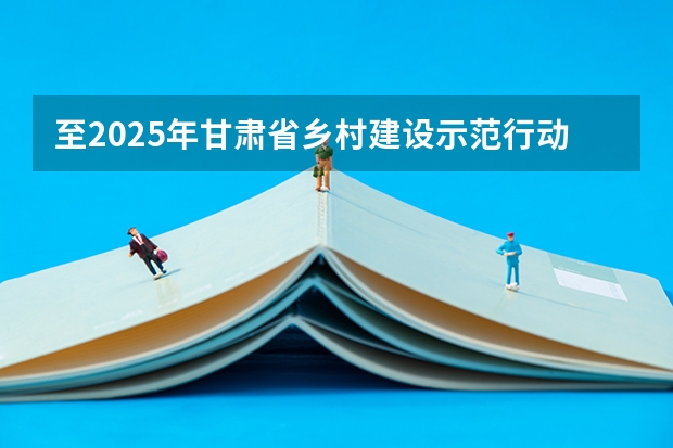 至2025年甘肃省乡村建设示范行动的创建目标是（至2025年,甘肃省乡村建设示范行动的创建目标是）