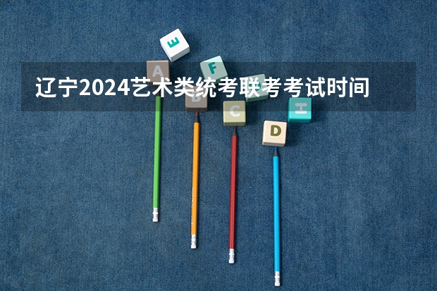 辽宁2024艺术类统考/联考考试时间什么时候