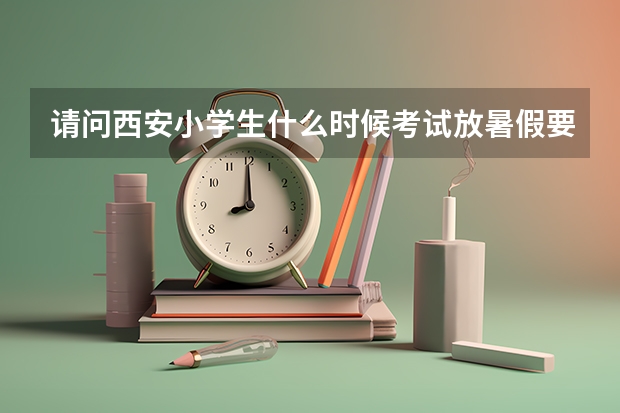 请问西安小学生什么时候考试放暑假要准确时间