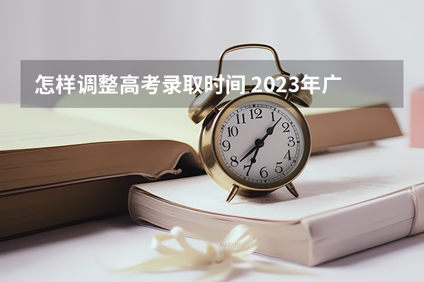 怎样调整高考录取时间 2023年广东高考录取流程及时间表