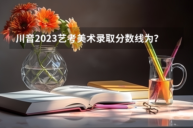 川音2023艺考美术录取分数线为？ 四川艺考成绩公布时间