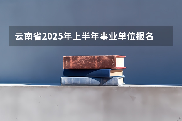 云南省2025年上半年事业单位报名时间 云南省2025职称评审新规定