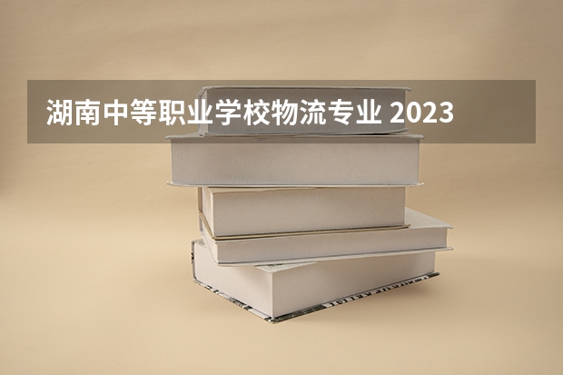 湖南中等职业学校物流专业 2023年湖南现代物流职业学校中专中职部招生简章地址官网公办还是民办