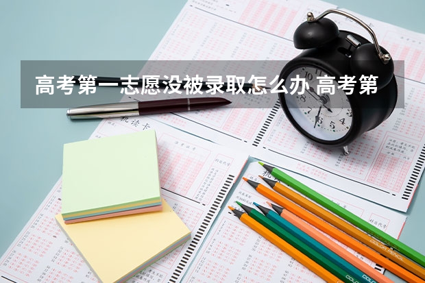 高考第一志愿没被录取怎么办 高考第一志愿未被录取，后面几个志愿还可以被录取吗？