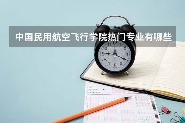 中国民用航空飞行学院热门专业有哪些 中国民用航空飞行学院热门专业及就业前景