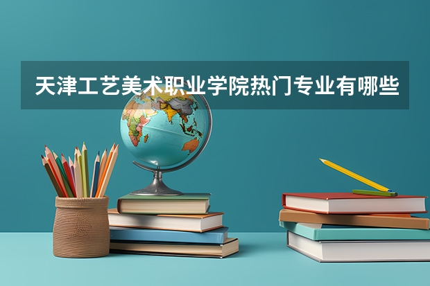 天津工艺美术职业学院热门专业有哪些 天津工艺美术职业学院热门专业及就业前景