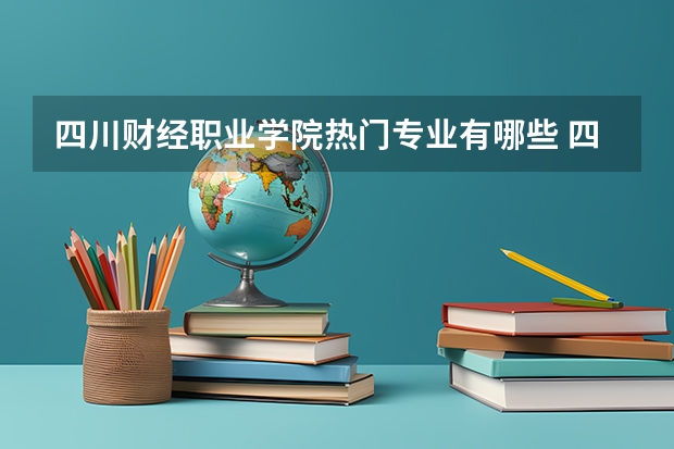 四川财经职业学院热门专业有哪些 四川财经职业学院热门专业及就业前景