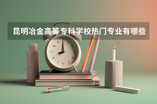 昆明冶金高等专科学校热门专业有哪些 昆明冶金高等专科学校热门专业及就业前景