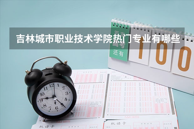 吉林城市职业技术学院热门专业有哪些 吉林城市职业技术学院热门专业及就业前景