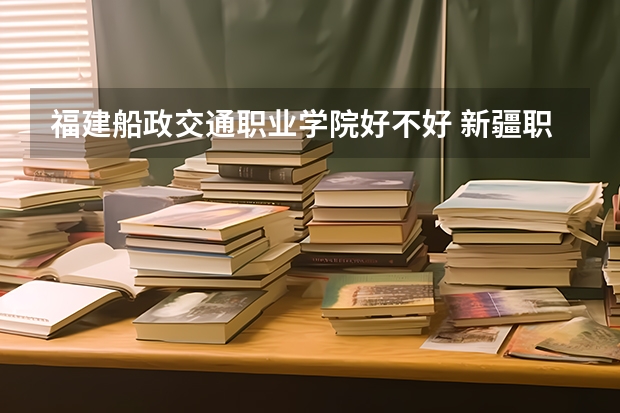 福建船政交通职业学院好不好 新疆职业技术学院排名