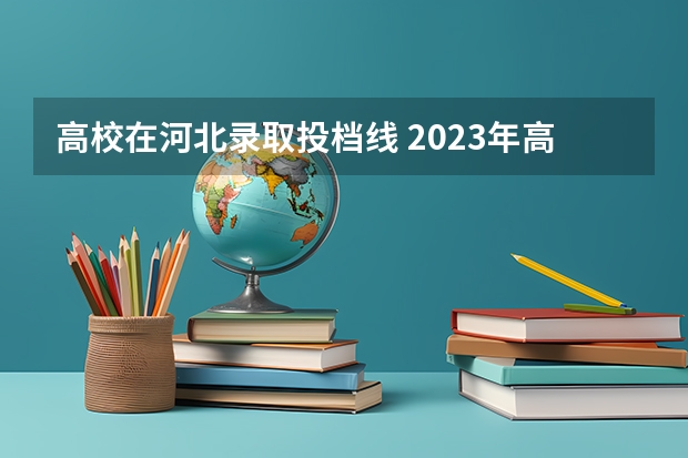 高校在河北录取投档线 2023年高考河北省投档线