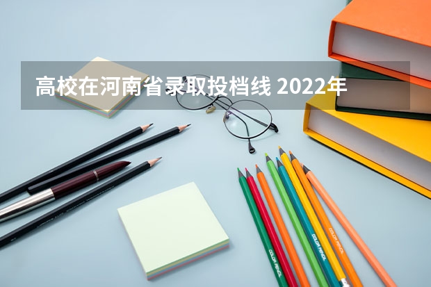 高校在河南省录取投档线 2022年河南各高校投档线