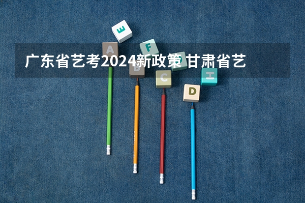 广东省艺考2024新政策 甘肃省艺考时间2024