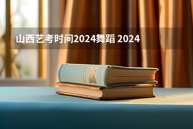 山西艺考时间2024舞蹈 2024年艺考的时间安排是怎样的？