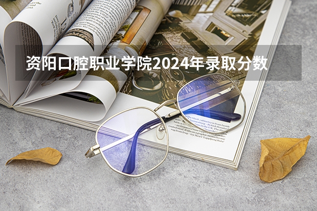 资阳口腔职业学院2024年录取分数线汇总