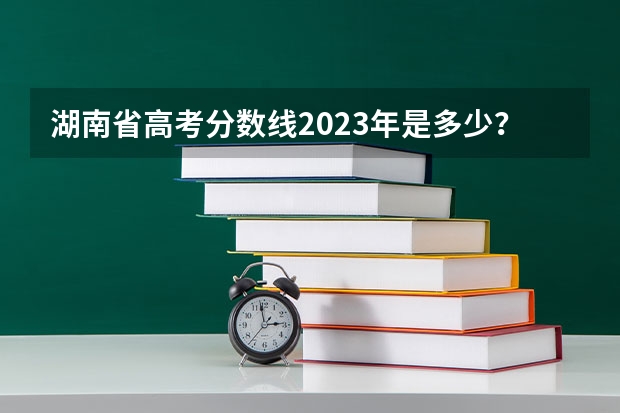 湖南省高考分数线2023年是多少？