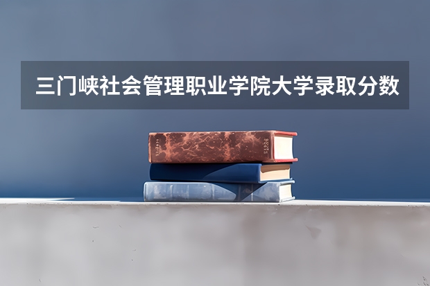 三门峡社会管理职业学院大学录取分数线是多少？